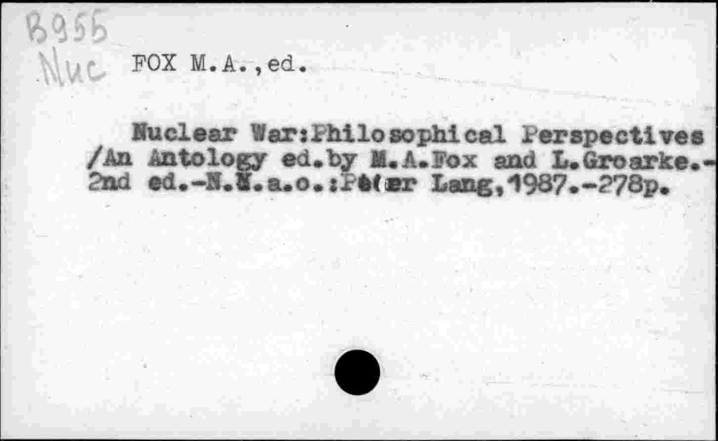 ﻿1
FOX M.A.,ed.
Nuclear WarsPhilosophical Perspectives /An An to logy ed.by M.A. Fox and L.Groarke.< 2nd ed.-N.I.a.o.: Pit er Lang,'1987.-?78p.